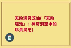 天险洞灵芝仙(「天险瑶池」：神奇洞窟中的珍贵灵芝)