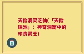 天险洞灵芝仙(「天险瑶池」：神奇洞窟中的珍贵灵芝)