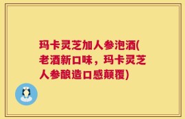 玛卡灵芝加人参泡酒(老酒新口味，玛卡灵芝人参酿造口感颠覆)