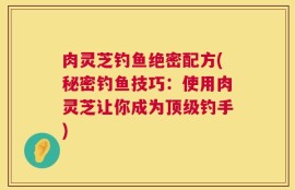 肉灵芝钓鱼绝密配方(秘密钓鱼技巧：使用肉灵芝让你成为顶级钓手)