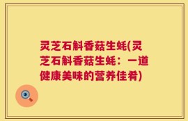 灵芝石斛香菇生蚝(灵芝石斛香菇生蚝：一道健康美味的营养佳肴)