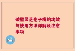 破壁灵芝孢子粉的功效与使用方法详解及注意事项