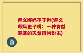 遵义娜妈孢子粉(遵义娜妈孢子粉：一种有益健康的天然植物粉末)