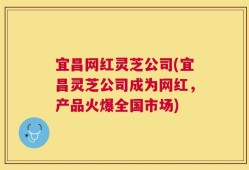 宜昌网红灵芝公司(宜昌灵芝公司成为网红，产品火爆全国市场)