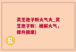 灵芝孢子粉火气大_灵芝孢子粉：缓解火气，提升健康)