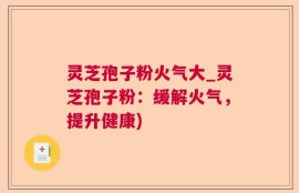 灵芝孢子粉火气大_灵芝孢子粉：缓解火气，提升健康)