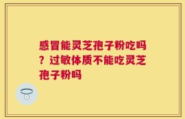 感冒能灵芝孢子粉吃吗？过敏体质不能吃灵芝孢子粉吗