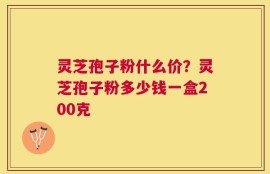 灵芝孢子粉什么价？灵芝孢子粉多少钱一盒200克