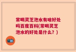 常喝灵芝泡水有啥好处吗百度百科(常喝灵芝泡水的好处是什么？)