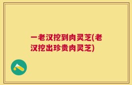 一老汉挖到肉灵芝(老汉挖出珍贵肉灵芝)