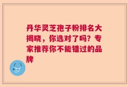 丹华灵芝孢子粉排名大揭晓，你选对了吗？专家推荐你不能错过的品牌