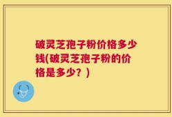 破灵芝孢子粉价格多少钱(破灵芝孢子粉的价格是多少？)
