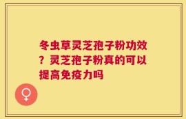 冬虫草灵芝孢子粉功效？灵芝孢子粉真的可以提高免疫力吗