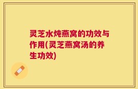 灵芝水炖燕窝的功效与作用(灵芝燕窝汤的养生功效)