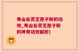 寿山谷灵芝孢子粉的功效_寿山谷灵芝孢子粉的神奇功效解析)