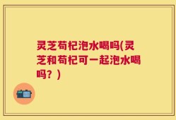 灵芝苟杞泡水喝吗(灵芝和苟杞可一起泡水喝吗？)