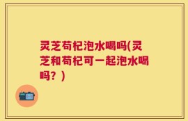 灵芝苟杞泡水喝吗(灵芝和苟杞可一起泡水喝吗？)
