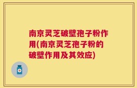 南京灵芝破壁孢子粉作用(南京灵芝孢子粉的破壁作用及其效应)
