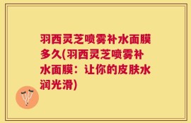 羽西灵芝喷雾补水面膜多久(羽西灵芝喷雾补水面膜：让你的皮肤水润光滑)