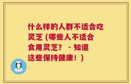 什么样的人群不适合吃灵芝 (哪些人不适合食用灵芝？ - 知道这些保持健康！)