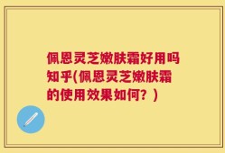 佩恩灵芝嫩肤霜好用吗知乎(佩恩灵芝嫩肤霜的使用效果如何？)