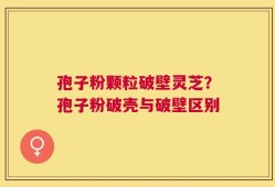 孢子粉颗粒破壁灵芝？孢子粉破壳与破壁区别