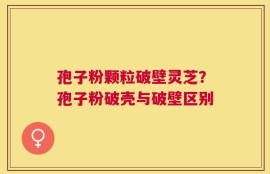 孢子粉颗粒破壁灵芝？孢子粉破壳与破壁区别