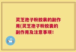 灵芝孢子粉胶襄的副作用(灵芝孢子粉胶囊的副作用及注意事项！