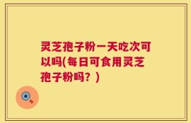 灵芝孢子粉一天吃次可以吗(每日可食用灵芝孢子粉吗？)