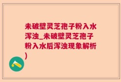 未破壁灵芝孢子粉入水浑浊_未破壁灵芝孢子粉入水后浑浊现象解析)