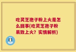 吃灵芝孢子粉上火是怎么回事(吃灵芝孢子粉易致上火？实情解析)