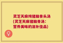灵芝天麻炖猪脑骨头汤(灵芝天麻猪脑骨汤：营养美味的滋补佳品)