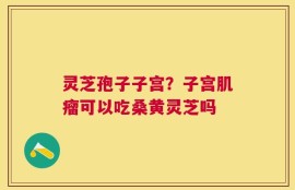 灵芝孢子子宫？子宫肌瘤可以吃桑黄灵芝吗