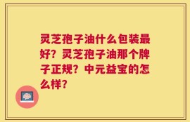 灵芝孢子油什么包装最好？灵芝孢子油那个牌子正规？中元益宝的怎么样？