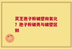灵芝孢子粉破壁和氧化？孢子粉破壳与破壁区别