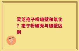灵芝孢子粉破壁和氧化？孢子粉破壳与破壁区别