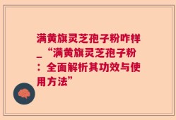 满黄旗灵芝孢子粉咋样_“满黄旗灵芝孢子粉：全面解析其功效与使用方法”