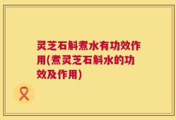 灵芝石斛煮水有功效作用(煮灵芝石斛水的功效及作用)