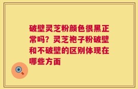 破壁灵芝粉颜色很黑正常吗？灵芝袍子粉破壁和不破壁的区别体现在哪些方面