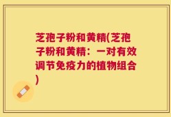 芝孢子粉和黄精(芝孢子粉和黄精：一对有效调节免疫力的植物组合)