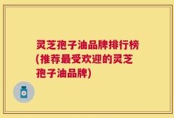 灵芝孢子油品牌排行榜(推荐最受欢迎的灵芝孢子油品牌)