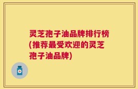 灵芝孢子油品牌排行榜(推荐最受欢迎的灵芝孢子油品牌)