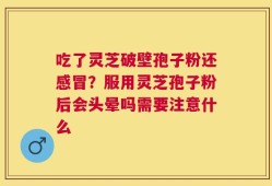 吃了灵芝破壁孢子粉还感冒？服用灵芝孢子粉后会头晕吗需要注意什么