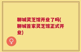聊城灵芝馆开业了吗(聊城首家灵芝馆正式开业)