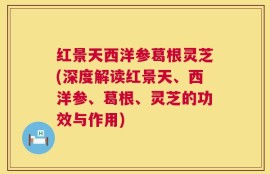 红景天西洋参葛根灵芝(深度解读红景天、西洋参、葛根、灵芝的功效与作用)