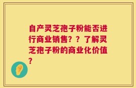 自产灵芝孢子粉能否进行商业销售？？了解灵芝孢子粉的商业化价值？