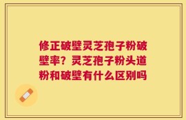 修正破壁灵芝孢子粉破壁率？灵芝孢子粉头道粉和破壁有什么区别吗