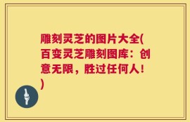 雕刻灵芝的图片大全(百变灵芝雕刻图库：创意无限，胜过任何人！)