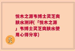 悦木之源韦博士灵芝爽肤水测评(「悦木之源」韦博士灵芝爽肤水使用心得分享)