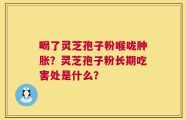 喝了灵芝孢子粉喉咙肿胀？灵芝孢子粉长期吃害处是什么？